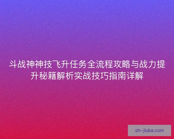 斗战神神技飞升任务全流程攻略与战力提升秘籍解析实战技巧指南详解
