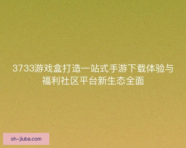 3733游戏盒打造一站式手游下载体验与福利社区平台新生态全面