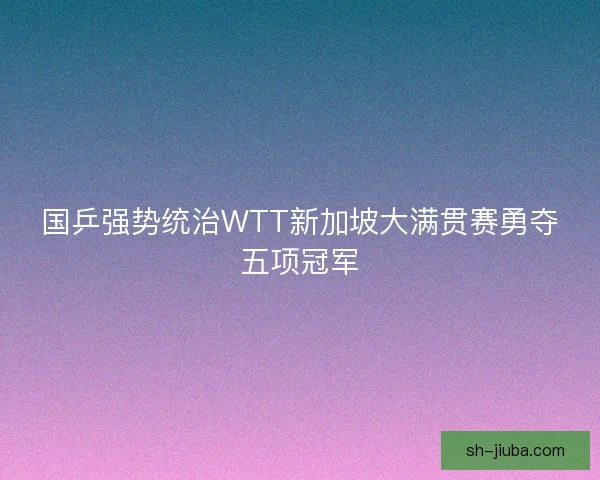 国乒强势统治WTT新加坡大满贯赛勇夺五项冠军