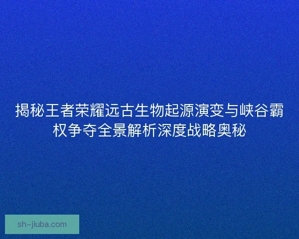 揭秘王者荣耀远古生物起源演变与峡谷霸权争夺全景解析深度战略奥秘