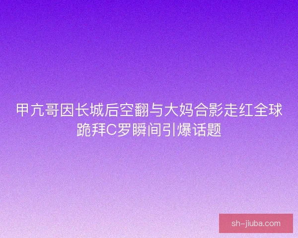 甲亢哥因长城后空翻与大妈合影走红全球跪拜C罗瞬间引爆话题