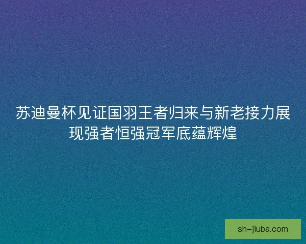 苏迪曼杯见证国羽王者归来与新老接力展现强者恒强冠军底蕴辉煌
