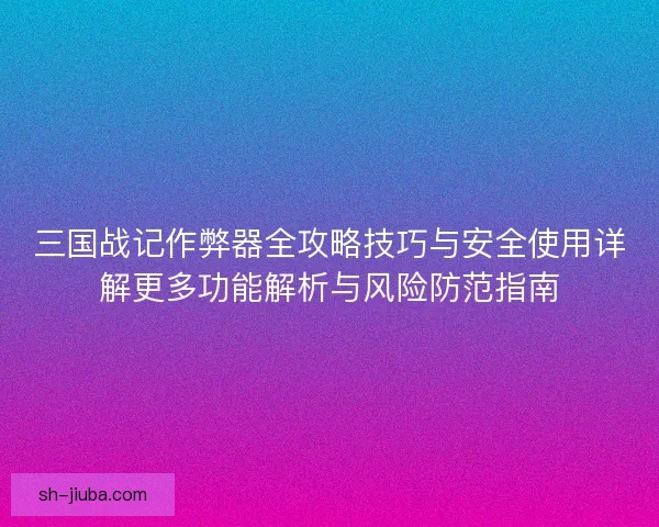 三国战记作弊器全攻略技巧与安全使用详解更多功能解析与风险防范指南