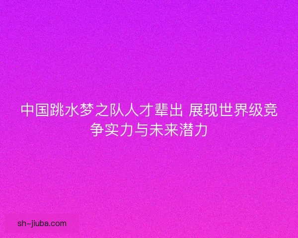 中国跳水梦之队人才辈出 展现世界级竞争实力与未来潜力