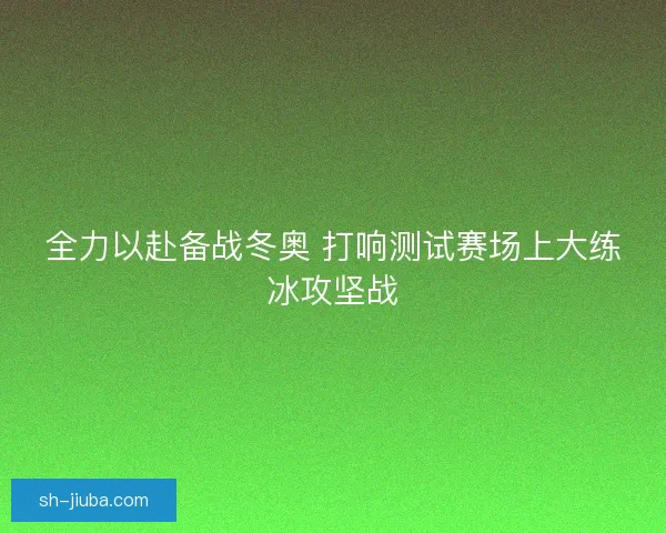 全力以赴备战冬奥 打响测试赛场上大练冰攻坚战