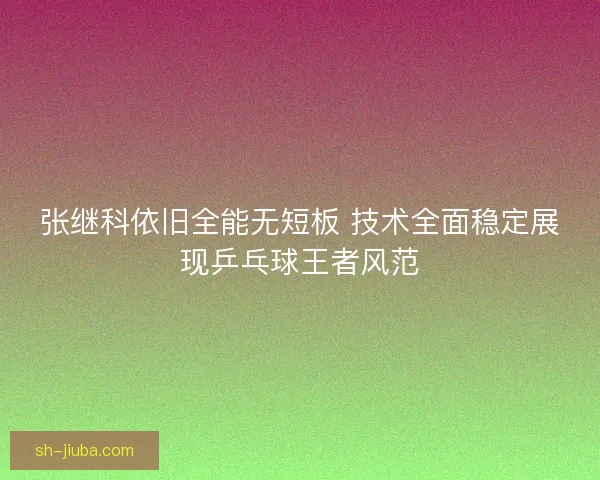 张继科依旧全能无短板 技术全面稳定展现乒乓球王者风范