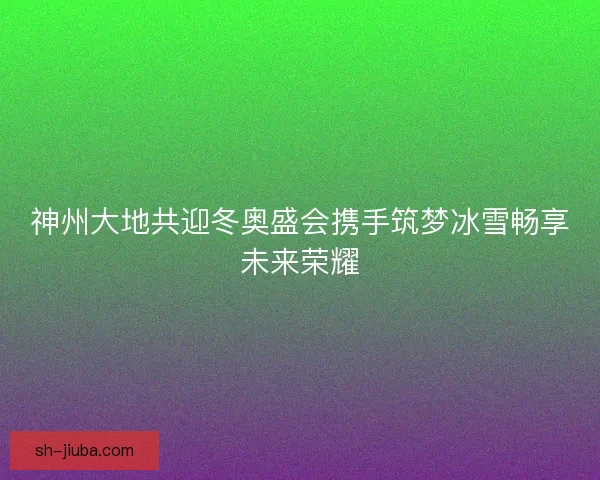 神州大地共迎冬奥盛会携手筑梦冰雪畅享未来荣耀