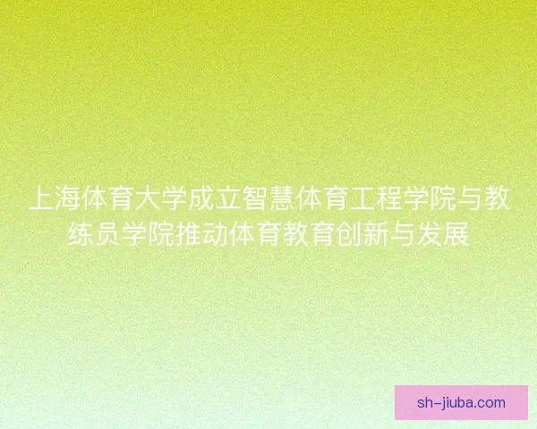 上海体育大学成立智慧体育工程学院与教练员学院推动体育教育创新与发展