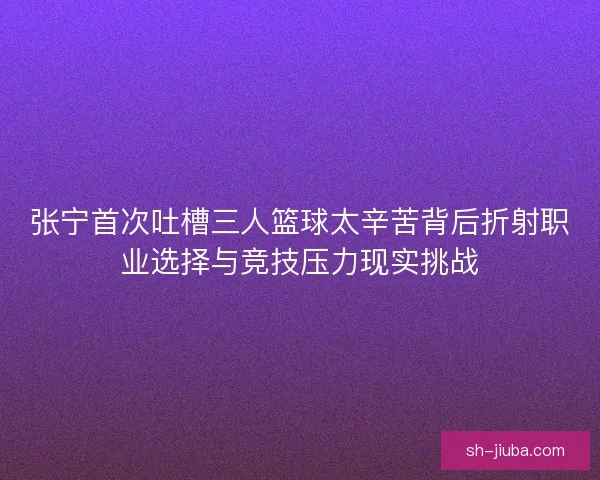 张宁首次吐槽三人篮球太辛苦背后折射职业选择与竞技压力现实挑战