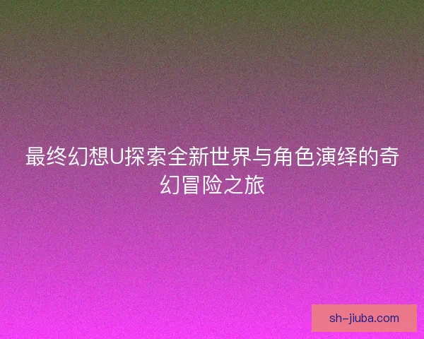 最终幻想U探索全新世界与角色演绎的奇幻冒险之旅