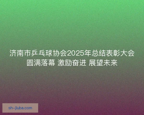 济南市乒乓球协会2025年总结表彰大会圆满落幕 激励奋进 展望未来