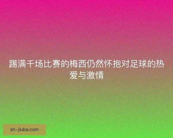 踢满千场比赛的梅西仍然怀抱对足球的热爱与激情