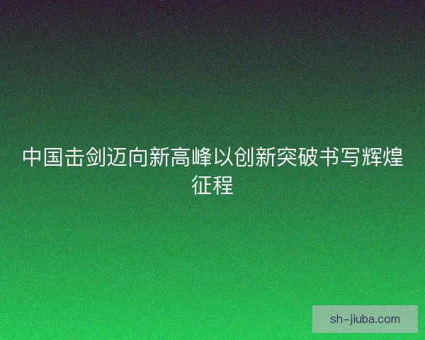 中国击剑迈向新高峰以创新突破书写辉煌征程