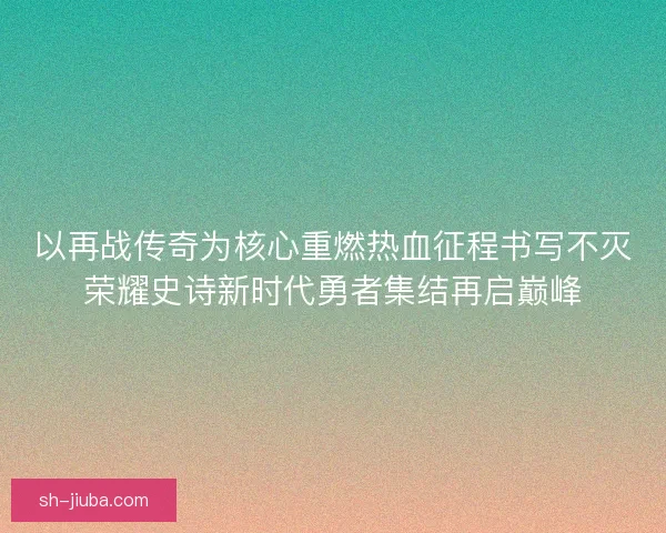 以再战传奇为核心重燃热血征程书写不灭荣耀史诗新时代勇者集结再启巅峰