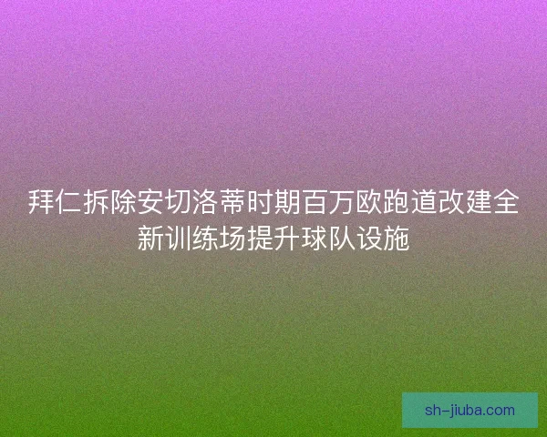 拜仁拆除安切洛蒂时期百万欧跑道改建全新训练场提升球队设施