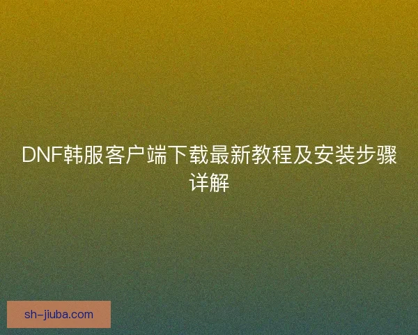 DNF韩服客户端下载最新教程及安装步骤详解