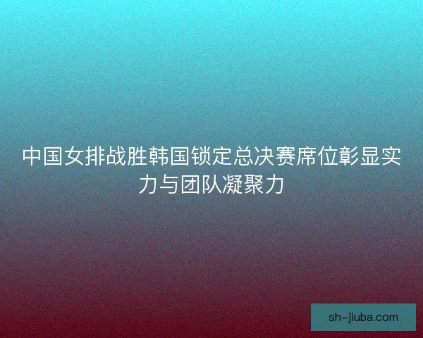 中国女排战胜韩国锁定总决赛席位彰显实力与团队凝聚力 中国女排战胜韩国锁定总决赛席位彰显实力与团队凝聚力