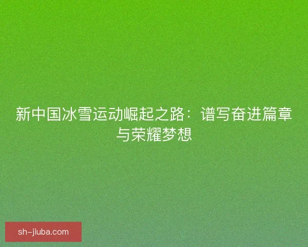 新中国冰雪运动崛起之路：谱写奋进篇章与荣耀梦想