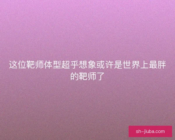 这位靶师体型超乎想象或许是世界上最胖的靶师了