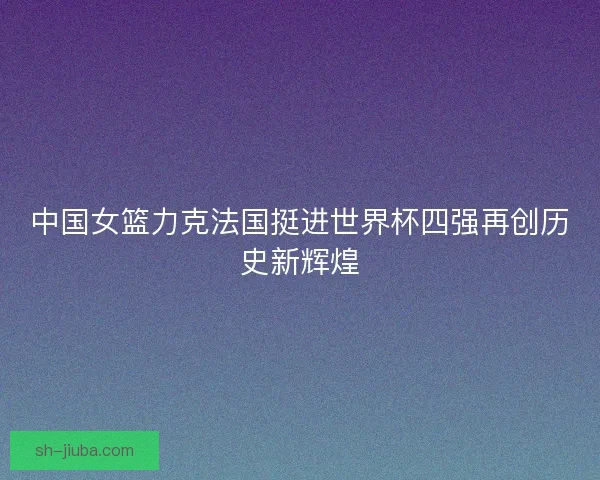 中国女篮力克法国挺进世界杯四强再创历史新辉煌