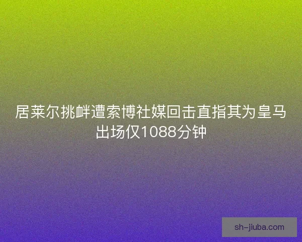 居莱尔挑衅遭索博社媒回击直指其为皇马出场仅1088分钟