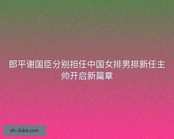 郎平谢国臣分别担任中国女排男排新任主帅开启新篇章