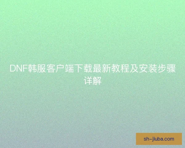 DNF韩服客户端下载最新教程及安装步骤详解