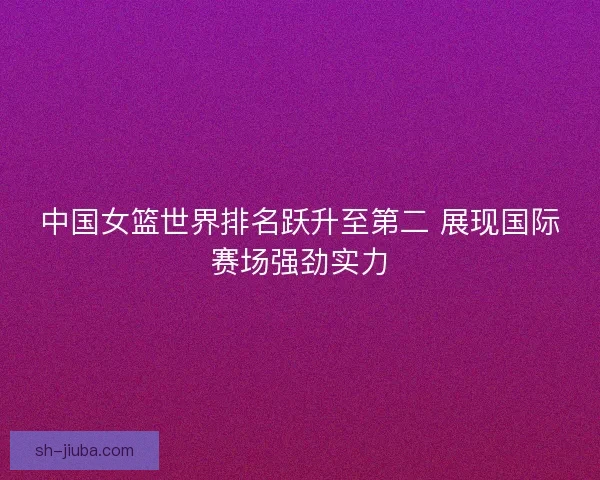 中国女篮世界排名跃升至第二 展现国际赛场强劲实力
