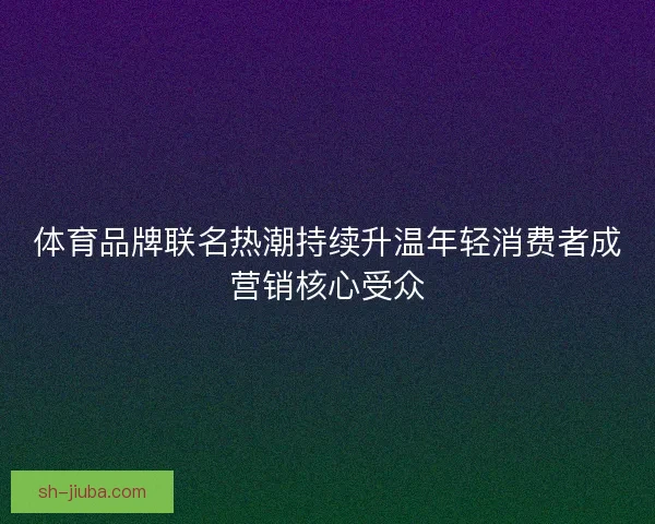 体育品牌联名热潮持续升温年轻消费者成营销核心受众