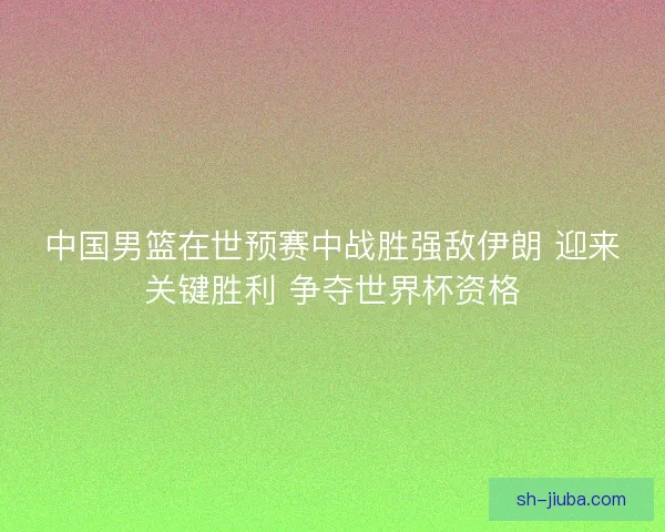 中国男篮在世预赛中战胜强敌伊朗 迎来关键胜利 争夺世界杯资格