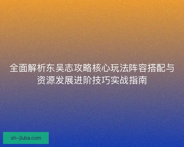 全面解析东吴志攻略核心玩法阵容搭配与资源发展进阶技巧实战指南