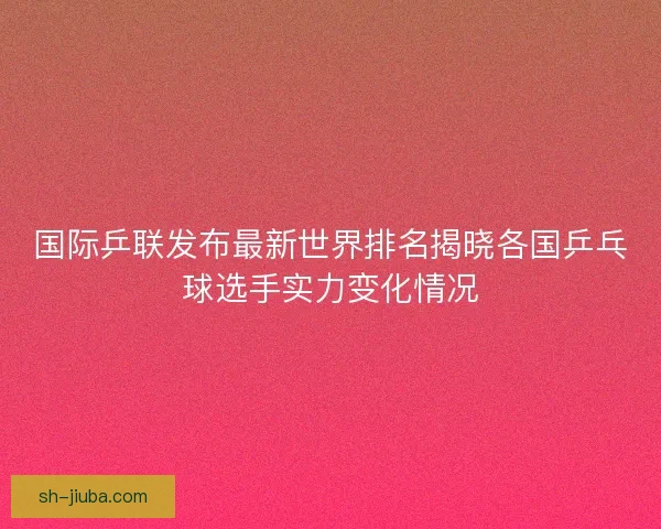 国际乒联发布最新世界排名揭晓各国乒乓球选手实力变化情况 国际乒联发布最新世界排名揭晓各国乒乓球选手实力变化情况