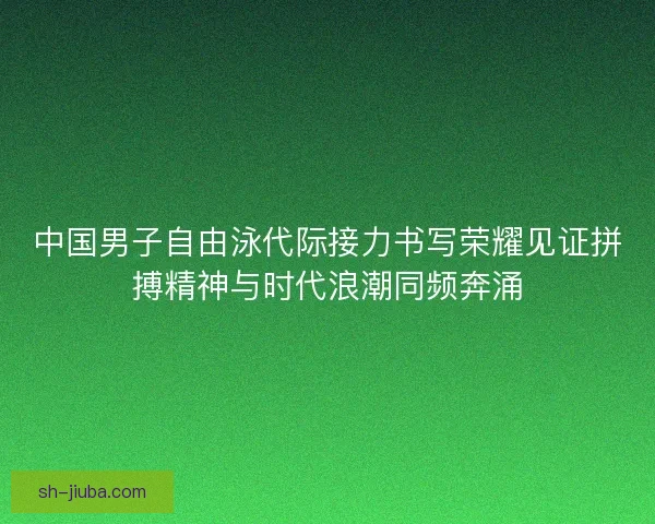 中国男子自由泳代际接力书写荣耀见证拼搏精神与时代浪潮同频奔涌