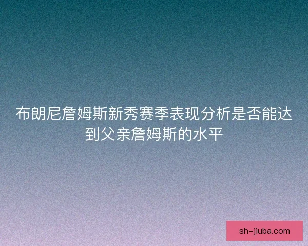 布朗尼詹姆斯新秀赛季表现分析是否能达到父亲詹姆斯的水平