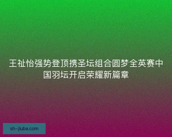 王祉怡强势登顶携圣坛组合圆梦全英赛中国羽坛开启荣耀新篇章
